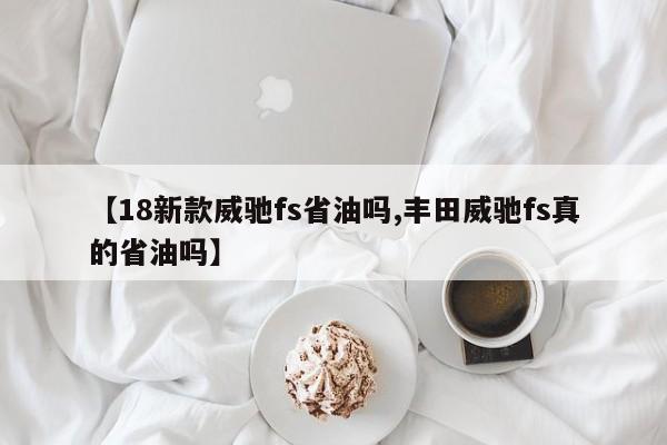【18新款威驰fs省油吗,丰田威驰fs真的省油吗】
