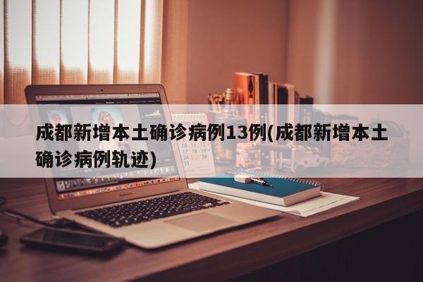 成都新增本土确诊病例13例(成都新增本土确诊病例轨迹)