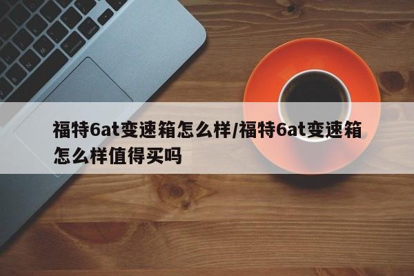 福特6at变速箱怎么样/福特6at变速箱怎么样值得买吗