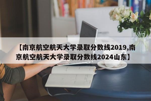【南京航空航天大学录取分数线2019,南京航空航天大学录取分数线2024山东】