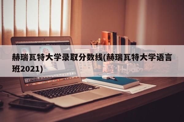 赫瑞瓦特大学录取分数线(赫瑞瓦特大学语言班2021)