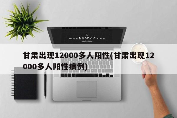 甘肃出现12000多人阳性(甘肃出现12000多人阳性病例)