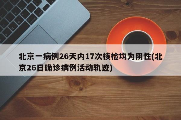 北京一病例26天内17次核检均为阴性(北京26日确诊病例活动轨迹)