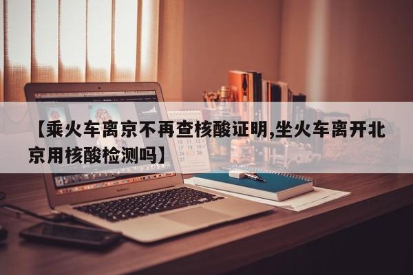 【乘火车离京不再查核酸证明,坐火车离开北京用核酸检测吗】