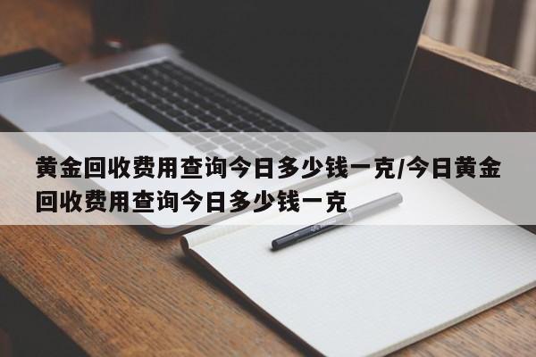 黄金回收费用查询今日多少钱一克/今日黄金回收费用查询今日多少钱一克
