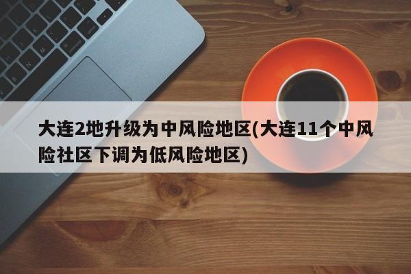 大连2地升级为中风险地区(大连11个中风险社区下调为低风险地区)