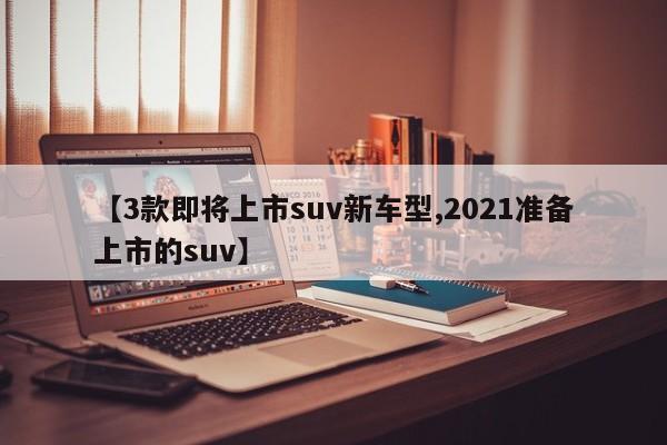 【3款即将上市suv新车型,2021准备上市的suv】