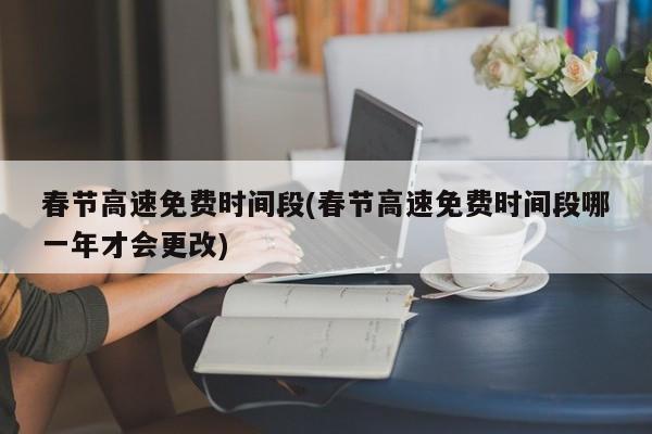 春节高速免费时间段(春节高速免费时间段哪一年才会更改)