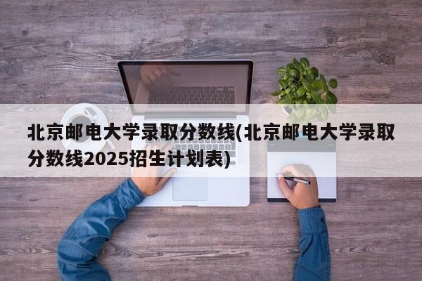 北京邮电大学录取分数线(北京邮电大学录取分数线2025招生计划表)
