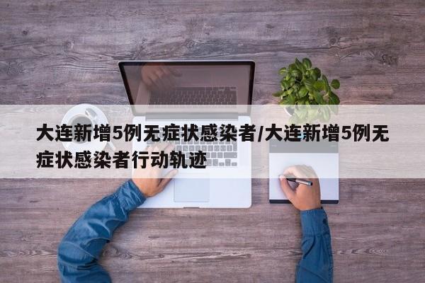 大连新增5例无症状感染者/大连新增5例无症状感染者行动轨迹