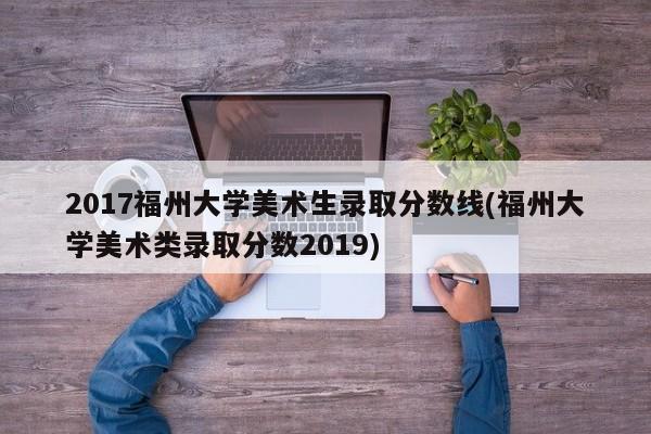 2017福州大学美术生录取分数线(福州大学美术类录取分数2019)