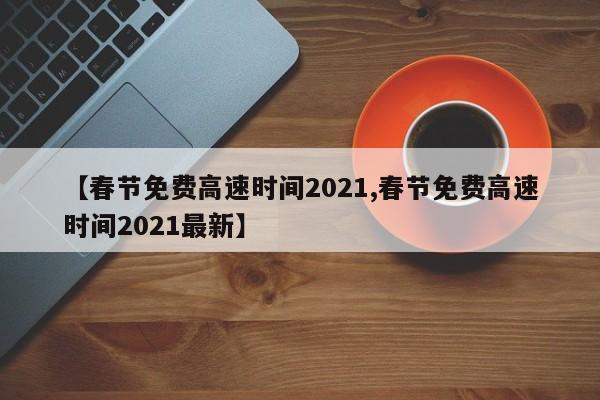 【春节免费高速时间2021,春节免费高速时间2021最新】