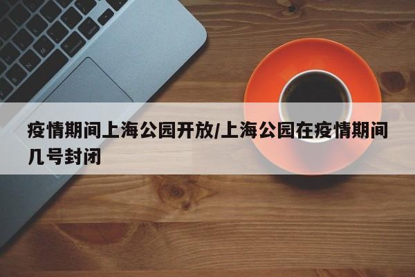 疫情期间上海公园开放/上海公园在疫情期间几号封闭
