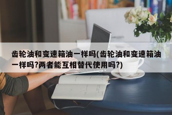 齿轮油和变速箱油一样吗(齿轮油和变速箱油一样吗?两者能互相替代使用吗?)