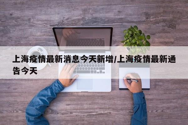 上海疫情最新消息今天新增/上海疫情最新通告今天